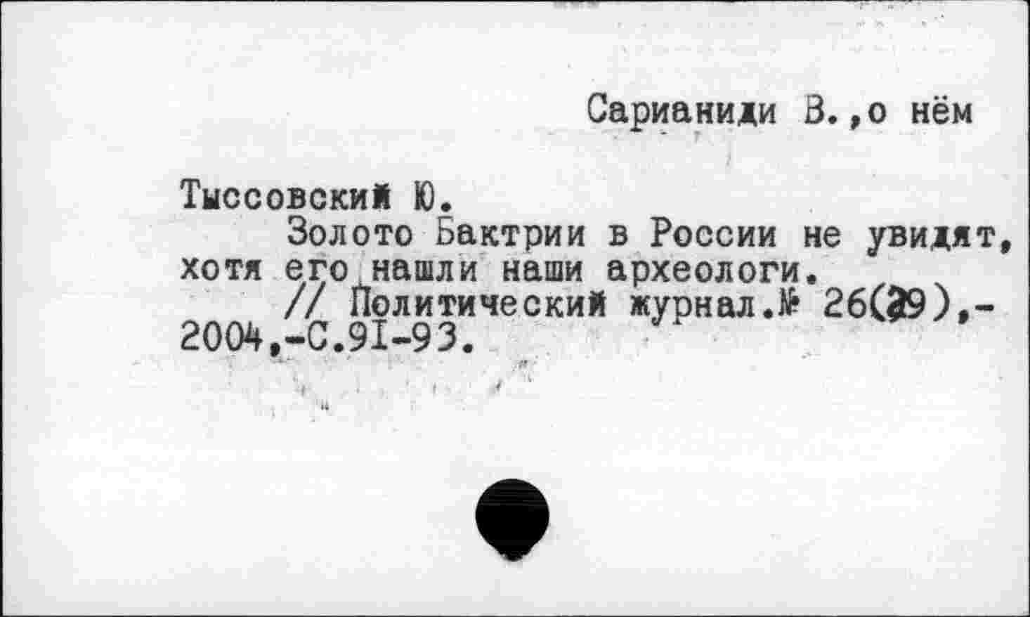 ﻿Сарианиди В.,о нём
Тыссовский Ю.
Золото Бактрии в России не увидят, хотя его нашли наши археологи.
// Политический журналД 26(^9),-2004,-0.91-93. ..